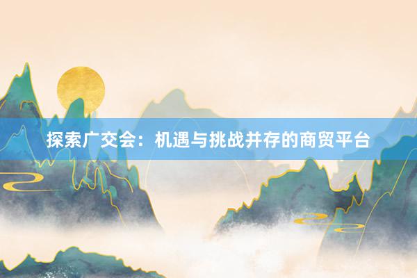 探索广交会：机遇与挑战并存的商贸平台